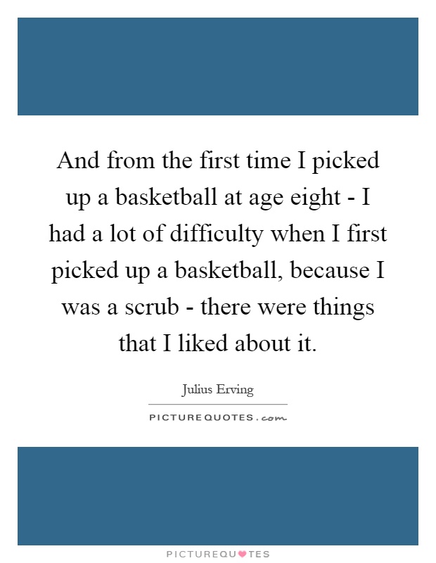 And from the first time I picked up a basketball at age eight - I had a lot of difficulty when I first picked up a basketball, because I was a scrub - there were things that I liked about it Picture Quote #1