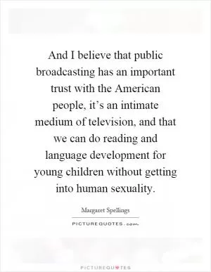 And I believe that public broadcasting has an important trust with the American people, it’s an intimate medium of television, and that we can do reading and language development for young children without getting into human sexuality Picture Quote #1