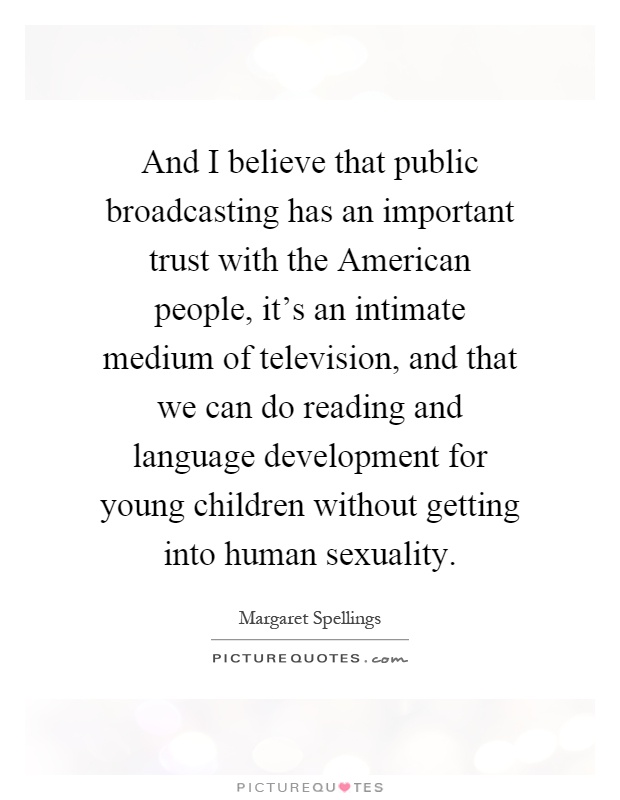 And I believe that public broadcasting has an important trust with the American people, it's an intimate medium of television, and that we can do reading and language development for young children without getting into human sexuality Picture Quote #1