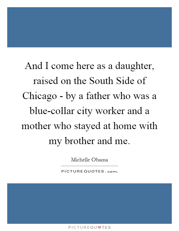 And I come here as a daughter, raised on the South Side of Chicago - by a father who was a blue-collar city worker and a mother who stayed at home with my brother and me Picture Quote #1