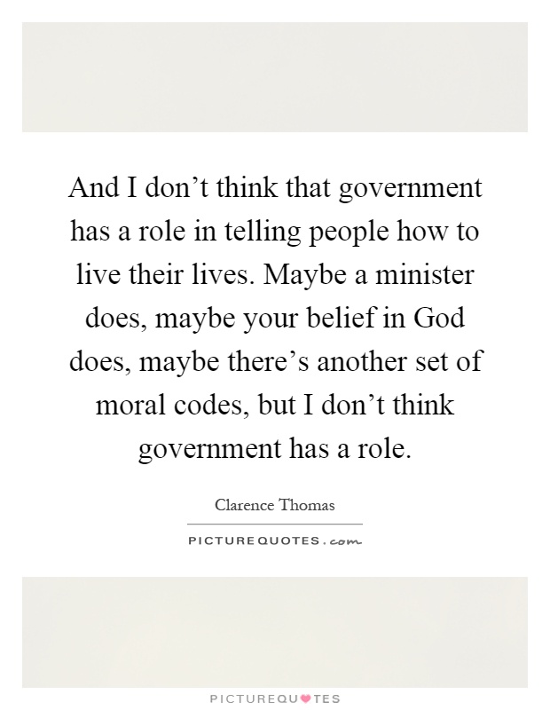 And I don't think that government has a role in telling people how to live their lives. Maybe a minister does, maybe your belief in God does, maybe there's another set of moral codes, but I don't think government has a role Picture Quote #1