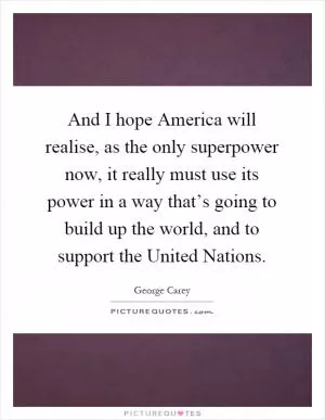 And I hope America will realise, as the only superpower now, it really must use its power in a way that’s going to build up the world, and to support the United Nations Picture Quote #1