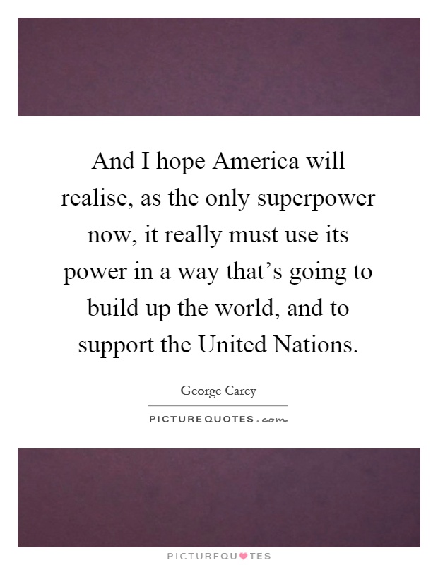 And I hope America will realise, as the only superpower now, it really must use its power in a way that's going to build up the world, and to support the United Nations Picture Quote #1