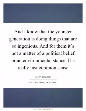 And I know that the younger generation is doing things that are so ingenious. And for them it’s not a matter of a political belief or an environmental stance. It’s really just common sense Picture Quote #1