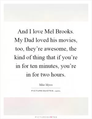 And I love Mel Brooks. My Dad loved his movies, too, they’re awesome, the kind of thing that if you’re in for ten minutes, you’re in for two hours Picture Quote #1