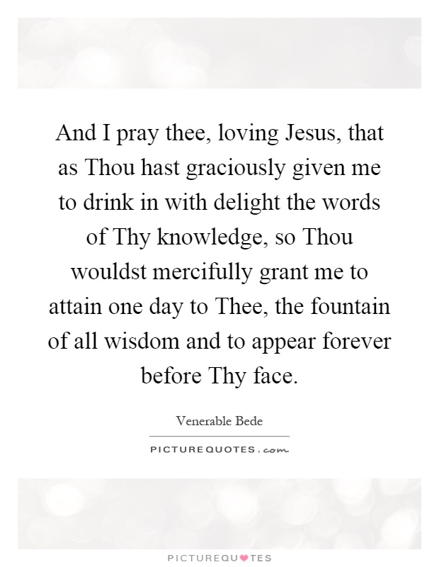 And I pray thee, loving Jesus, that as Thou hast graciously given me to drink in with delight the words of Thy knowledge, so Thou wouldst mercifully grant me to attain one day to Thee, the fountain of all wisdom and to appear forever before Thy face Picture Quote #1