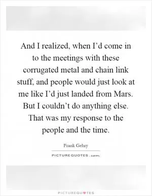 And I realized, when I’d come in to the meetings with these corrugated metal and chain link stuff, and people would just look at me like I’d just landed from Mars. But I couldn’t do anything else. That was my response to the people and the time Picture Quote #1