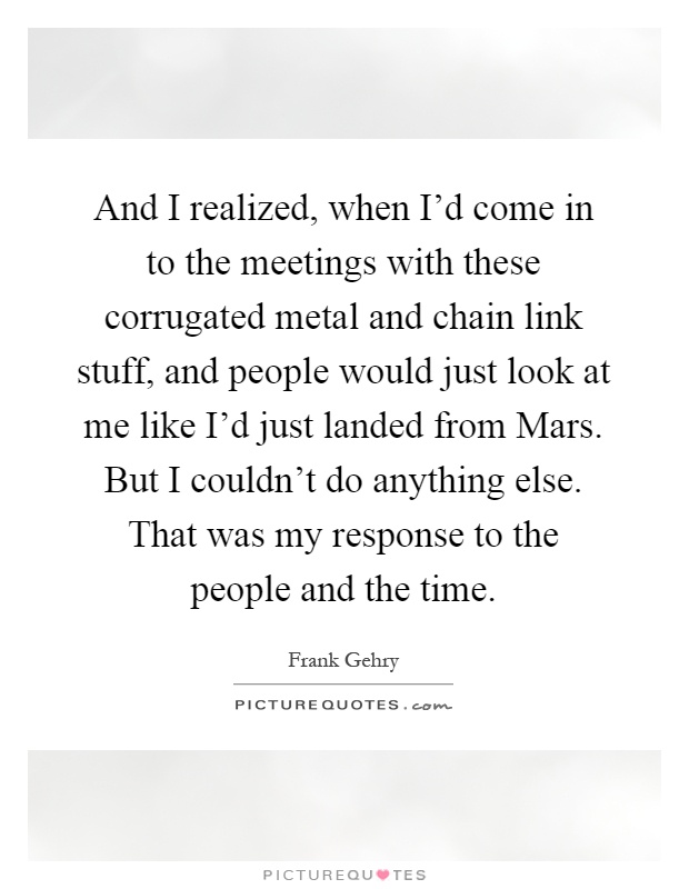 And I realized, when I'd come in to the meetings with these corrugated metal and chain link stuff, and people would just look at me like I'd just landed from Mars. But I couldn't do anything else. That was my response to the people and the time Picture Quote #1
