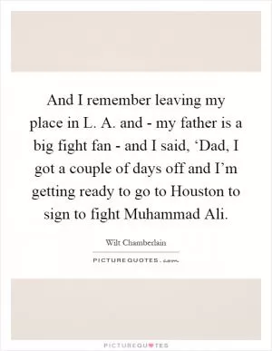 And I remember leaving my place in L. A. and - my father is a big fight fan - and I said, ‘Dad, I got a couple of days off and I’m getting ready to go to Houston to sign to fight Muhammad Ali Picture Quote #1