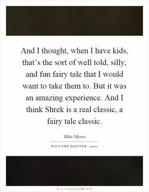 And I thought, when I have kids, that’s the sort of well told, silly, and fun fairy tale that I would want to take them to. But it was an amazing experience. And I think Shrek is a real classic, a fairy tale classic Picture Quote #1