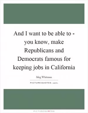 And I want to be able to - you know, make Republicans and Democrats famous for keeping jobs in California Picture Quote #1