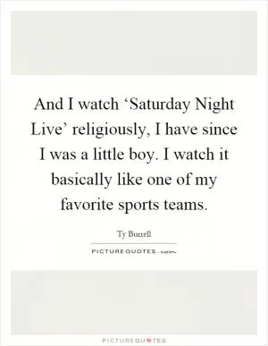 And I watch ‘Saturday Night Live’ religiously, I have since I was a little boy. I watch it basically like one of my favorite sports teams Picture Quote #1