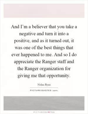 And I’m a believer that you take a negative and turn it into a positive, and as it turned out, it was one of the best things that ever happened to me. And so I do appreciate the Ranger staff and the Ranger organization for giving me that opportunity Picture Quote #1