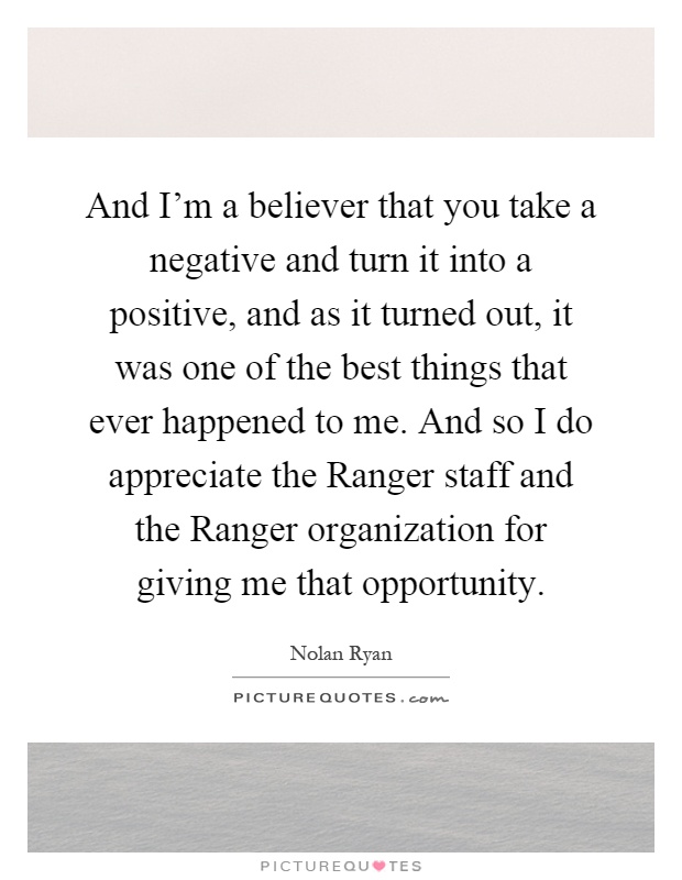 And I'm a believer that you take a negative and turn it into a positive, and as it turned out, it was one of the best things that ever happened to me. And so I do appreciate the Ranger staff and the Ranger organization for giving me that opportunity Picture Quote #1