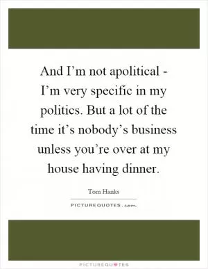And I’m not apolitical - I’m very specific in my politics. But a lot of the time it’s nobody’s business unless you’re over at my house having dinner Picture Quote #1