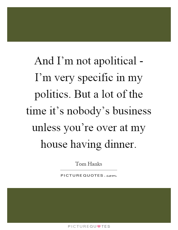 And I'm not apolitical - I'm very specific in my politics. But a lot of the time it's nobody's business unless you're over at my house having dinner Picture Quote #1