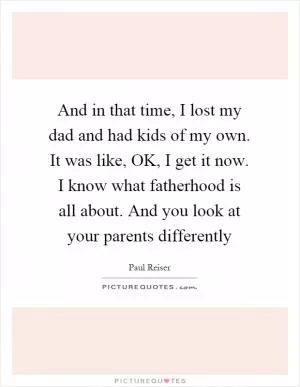 And in that time, I lost my dad and had kids of my own. It was like, OK, I get it now. I know what fatherhood is all about. And you look at your parents differently Picture Quote #1