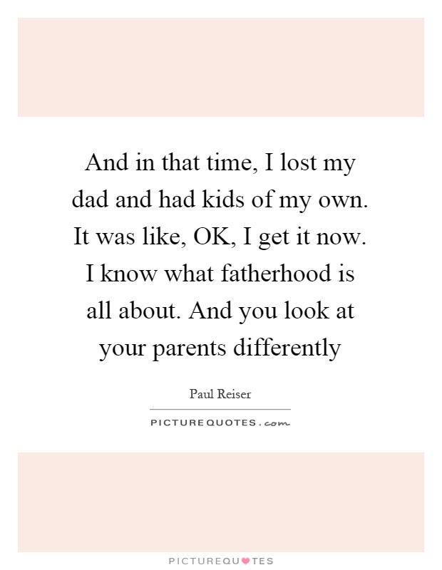 And in that time, I lost my dad and had kids of my own. It was like, OK, I get it now. I know what fatherhood is all about. And you look at your parents differently Picture Quote #1
