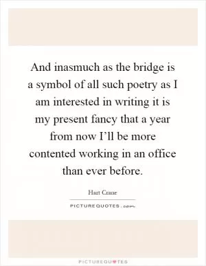 And inasmuch as the bridge is a symbol of all such poetry as I am interested in writing it is my present fancy that a year from now I’ll be more contented working in an office than ever before Picture Quote #1