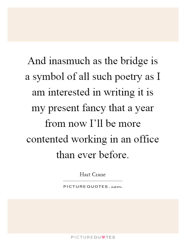 And inasmuch as the bridge is a symbol of all such poetry as I am interested in writing it is my present fancy that a year from now I'll be more contented working in an office than ever before Picture Quote #1