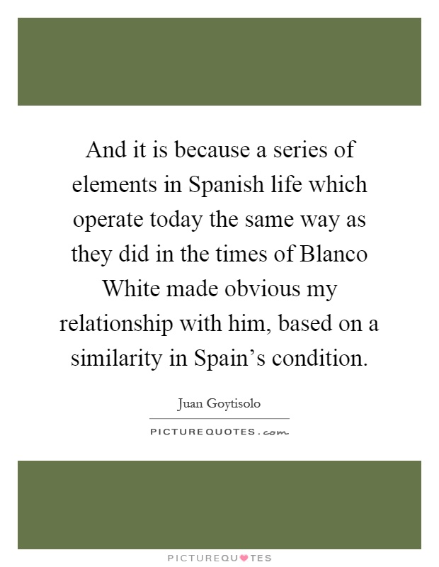 And it is because a series of elements in Spanish life which operate today the same way as they did in the times of Blanco White made obvious my relationship with him, based on a similarity in Spain's condition Picture Quote #1