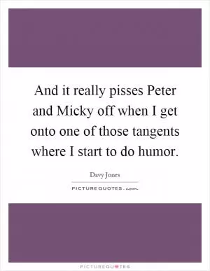 And it really pisses Peter and Micky off when I get onto one of those tangents where I start to do humor Picture Quote #1