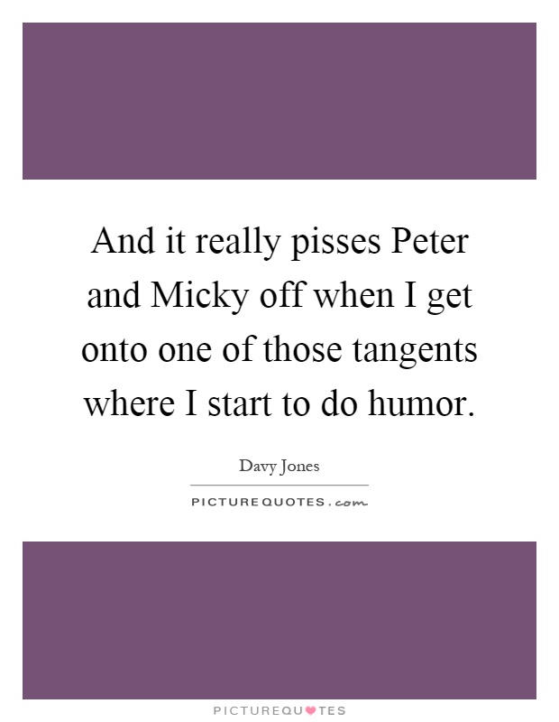 And it really pisses Peter and Micky off when I get onto one of those tangents where I start to do humor Picture Quote #1