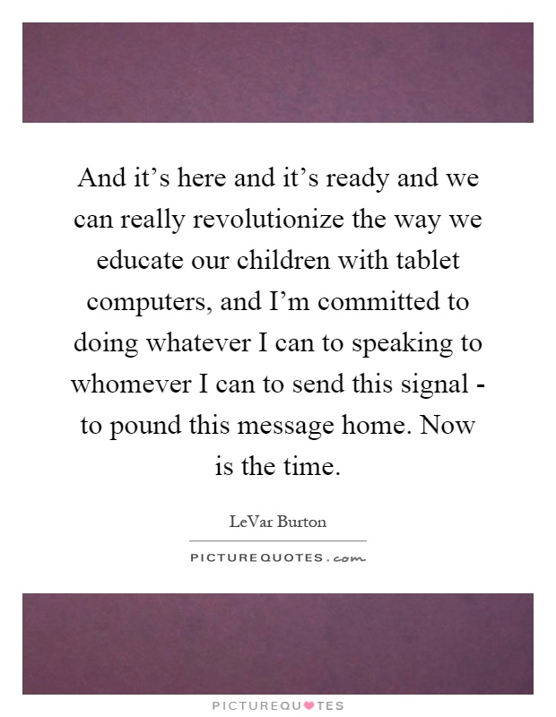 And it's here and it's ready and we can really revolutionize the way we educate our children with tablet computers, and I'm committed to doing whatever I can to speaking to whomever I can to send this signal - to pound this message home. Now is the time Picture Quote #1