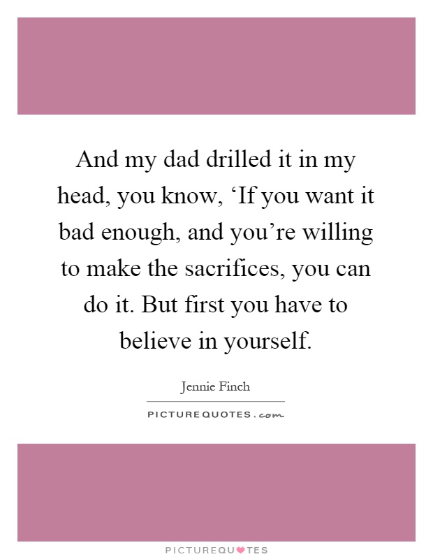 And my dad drilled it in my head, you know, ‘If you want it bad enough, and you're willing to make the sacrifices, you can do it. But first you have to believe in yourself Picture Quote #1