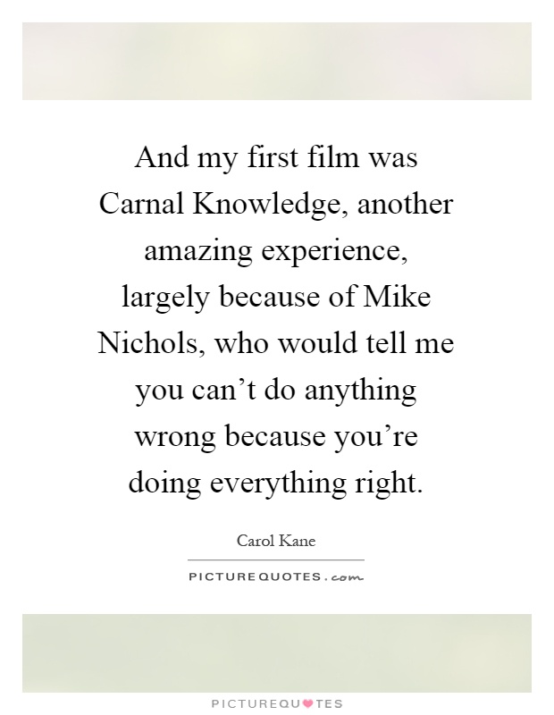 And my first film was Carnal Knowledge, another amazing experience, largely because of Mike Nichols, who would tell me you can't do anything wrong because you're doing everything right Picture Quote #1