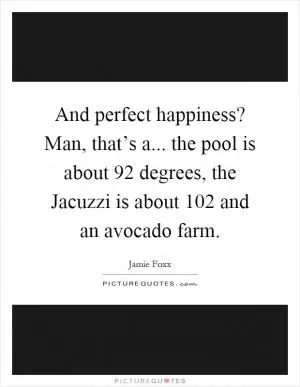 And perfect happiness? Man, that’s a... the pool is about 92 degrees, the Jacuzzi is about 102 and an avocado farm Picture Quote #1