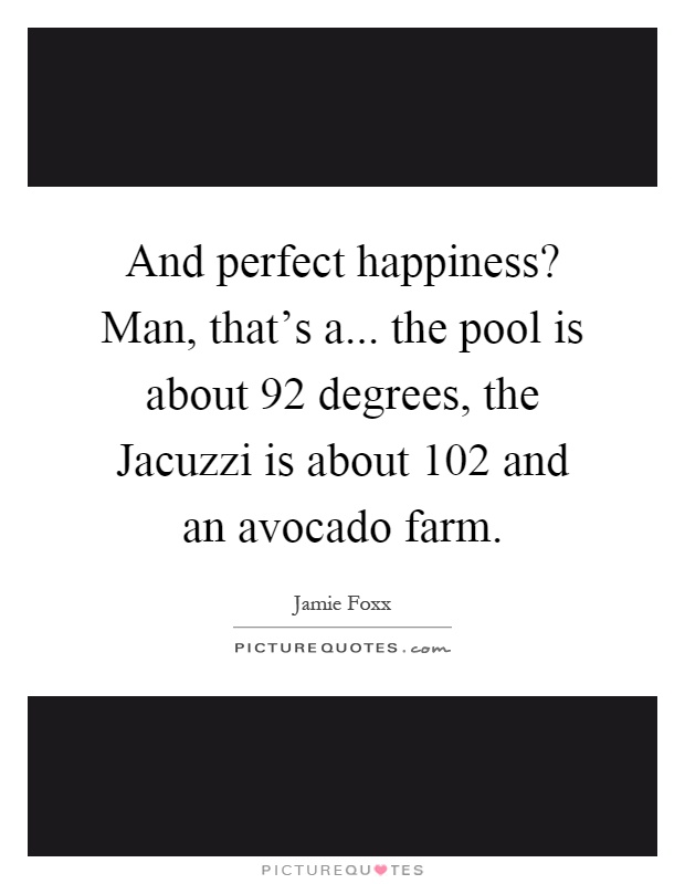 And perfect happiness? Man, that's a... the pool is about 92 degrees, the Jacuzzi is about 102 and an avocado farm Picture Quote #1