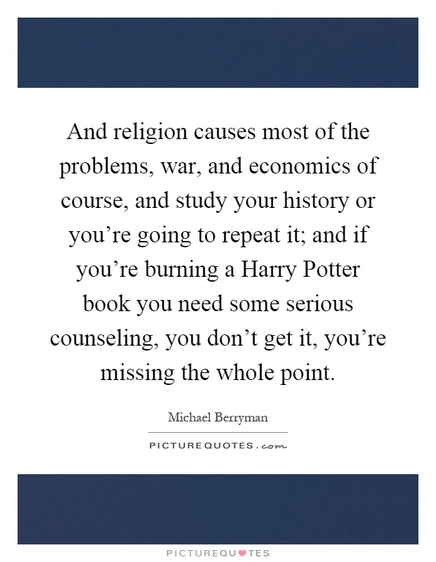 And religion causes most of the problems, war, and economics of course, and study your history or you're going to repeat it; and if you're burning a Harry Potter book you need some serious counseling, you don't get it, you're missing the whole point Picture Quote #1