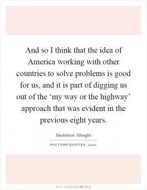 And so I think that the idea of America working with other countries to solve problems is good for us, and it is part of digging us out of the ‘my way or the highway’ approach that was evident in the previous eight years Picture Quote #1