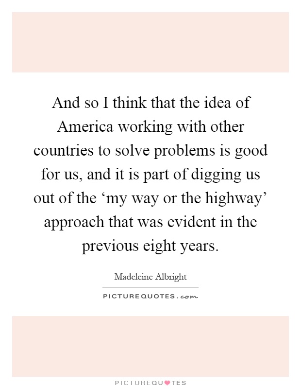 And so I think that the idea of America working with other countries to solve problems is good for us, and it is part of digging us out of the ‘my way or the highway' approach that was evident in the previous eight years Picture Quote #1