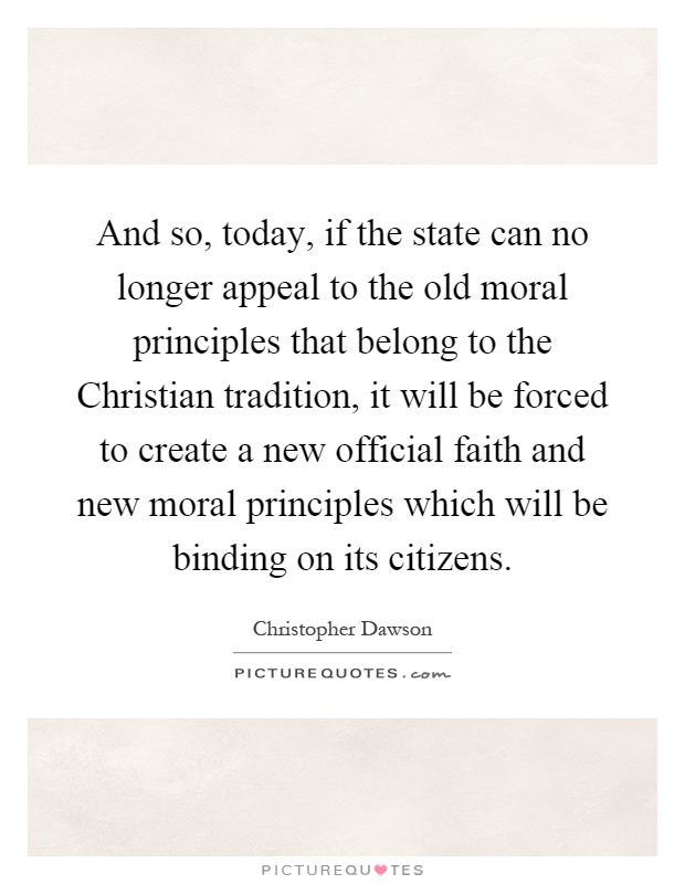 And so, today, if the state can no longer appeal to the old moral principles that belong to the Christian tradition, it will be forced to create a new official faith and new moral principles which will be binding on its citizens Picture Quote #1