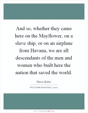 And so, whether they came here on the Mayflower, on a slave ship, or on an airplane from Havana, we are all descendants of the men and women who built here the nation that saved the world Picture Quote #1