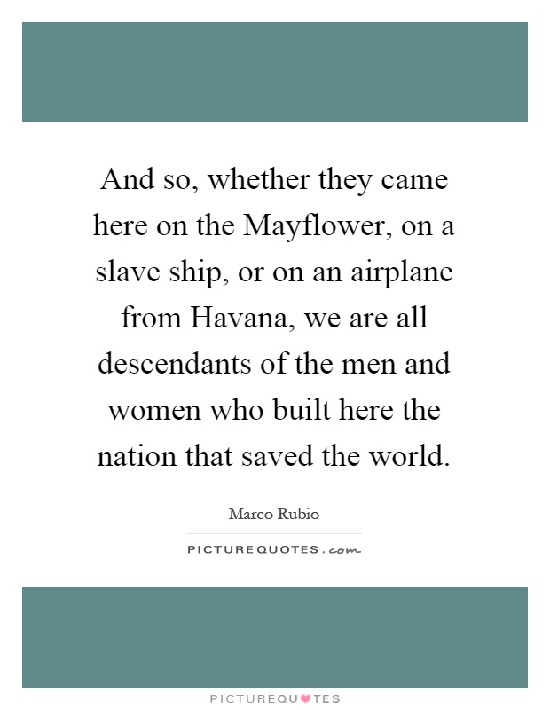 And so, whether they came here on the Mayflower, on a slave ship, or on an airplane from Havana, we are all descendants of the men and women who built here the nation that saved the world Picture Quote #1
