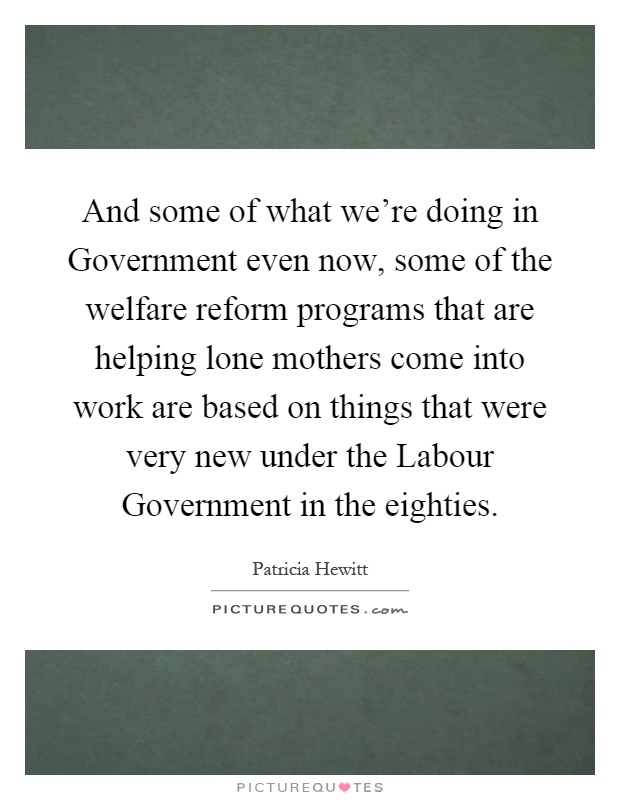 And some of what we're doing in Government even now, some of the welfare reform programs that are helping lone mothers come into work are based on things that were very new under the Labour Government in the eighties Picture Quote #1