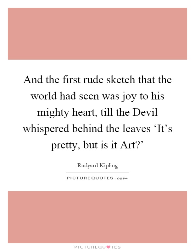 And the first rude sketch that the world had seen was joy to his mighty heart, till the Devil whispered behind the leaves ‘It's pretty, but is it Art?' Picture Quote #1