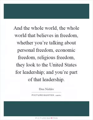 And the whole world, the whole world that believes in freedom, whether you’re talking about personal freedom, economic freedom, religious freedom, they look to the United States for leadership; and you’re part of that leadership Picture Quote #1