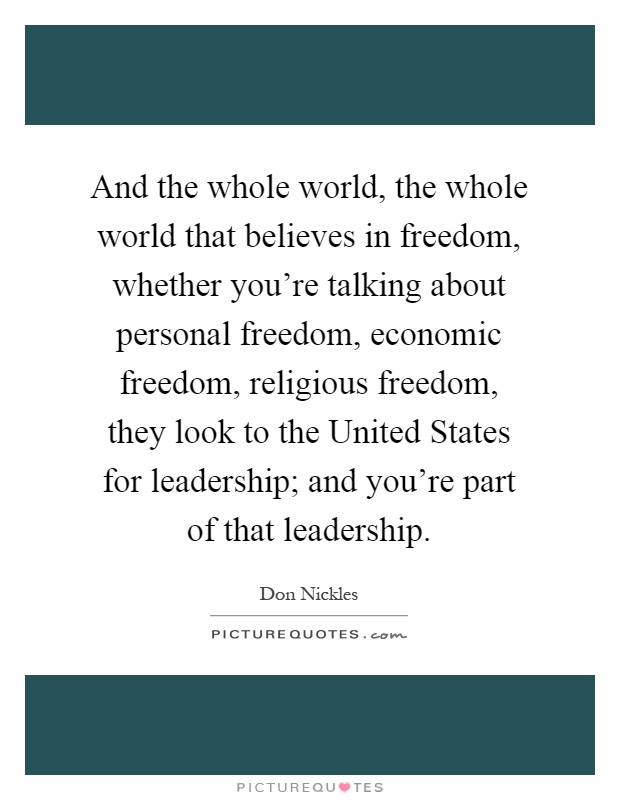And the whole world, the whole world that believes in freedom, whether you're talking about personal freedom, economic freedom, religious freedom, they look to the United States for leadership; and you're part of that leadership Picture Quote #1
