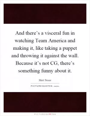 And there’s a visceral fun in watching Team America and making it, like taking a puppet and throwing it against the wall. Because it’s not CG, there’s something funny about it Picture Quote #1