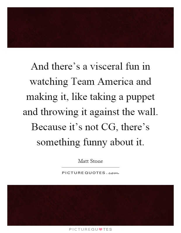 And there's a visceral fun in watching Team America and making it, like taking a puppet and throwing it against the wall. Because it's not CG, there's something funny about it Picture Quote #1