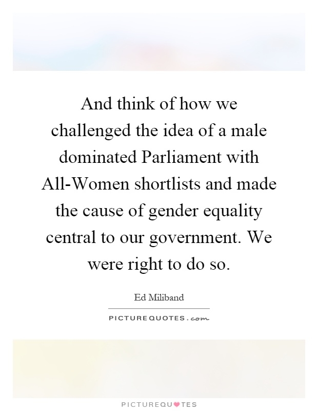 And think of how we challenged the idea of a male dominated Parliament with All-Women shortlists and made the cause of gender equality central to our government. We were right to do so Picture Quote #1