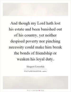 And though my Lord hath lost his estate and been banished out of his country, yet neither despised poverty nor pinching necessity could make him break the bonds of friendship or weaken his loyal duty Picture Quote #1