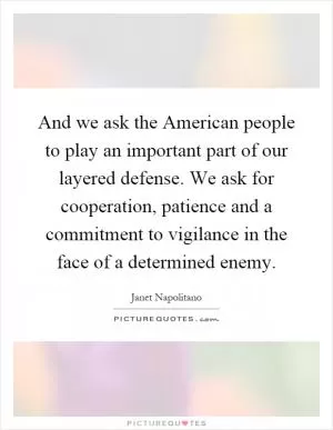 And we ask the American people to play an important part of our layered defense. We ask for cooperation, patience and a commitment to vigilance in the face of a determined enemy Picture Quote #1
