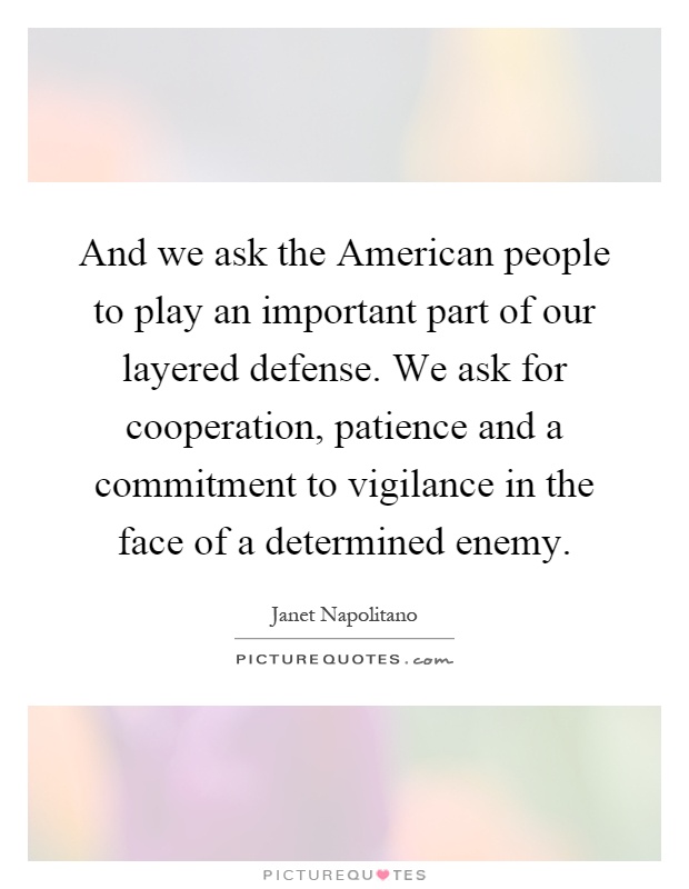 And we ask the American people to play an important part of our layered defense. We ask for cooperation, patience and a commitment to vigilance in the face of a determined enemy Picture Quote #1