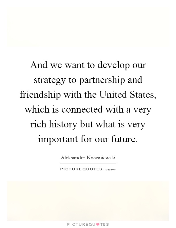 And we want to develop our strategy to partnership and friendship with the United States, which is connected with a very rich history but what is very important for our future Picture Quote #1