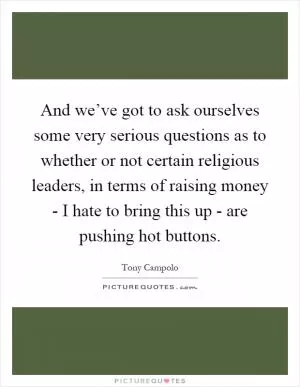 And we’ve got to ask ourselves some very serious questions as to whether or not certain religious leaders, in terms of raising money - I hate to bring this up - are pushing hot buttons Picture Quote #1
